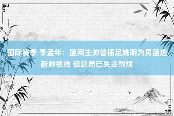 国际赛季 季孟年：篮网主帅曾插足姚明为男篮选新帅视线 但总局已失去耐烦