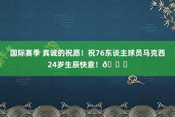 国际赛季 真诚的祝愿！祝76东谈主球员马克西24岁生辰快意！🎂