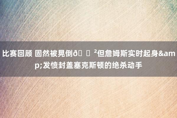 比赛回顾 固然被晃倒😲但詹姆斯实时起身&发愤封盖塞克斯顿的绝杀动手