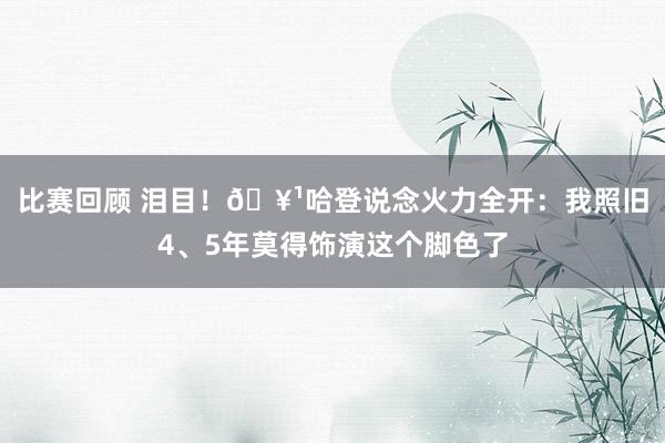 比赛回顾 泪目！🥹哈登说念火力全开：我照旧4、5年莫得饰演这个脚色了