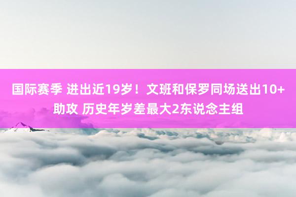 国际赛季 进出近19岁！文班和保罗同场送出10+助攻 历史年岁差最大2东说念主组