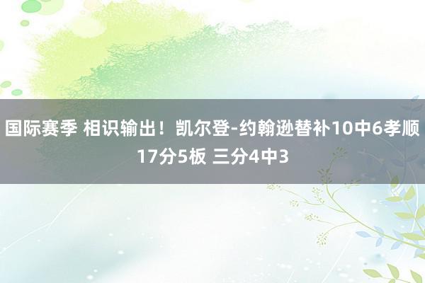 国际赛季 相识输出！凯尔登-约翰逊替补10中6孝顺17分5板