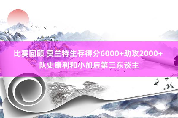 比赛回顾 莫兰特生存得分6000+助攻2000+ 队史康利和小加后第三东谈主