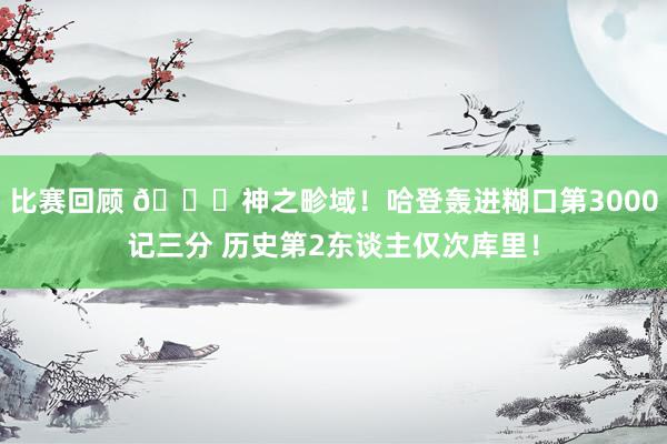 比赛回顾 😀神之畛域！哈登轰进糊口第3000记三分 历史第2东谈主仅次库里！