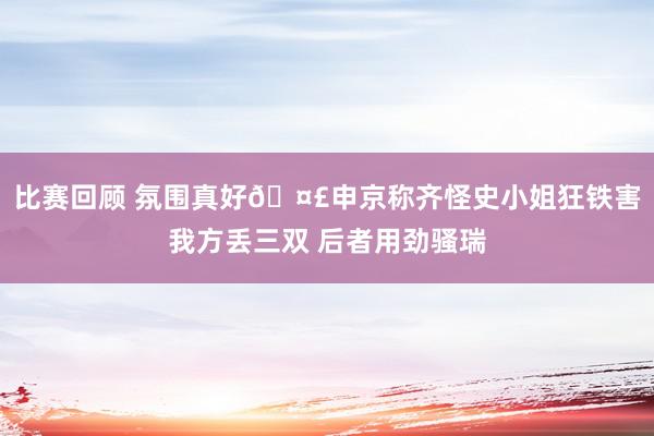 比赛回顾 氛围真好🤣申京称齐怪史小姐狂铁害我方丢三双 后者用劲骚瑞