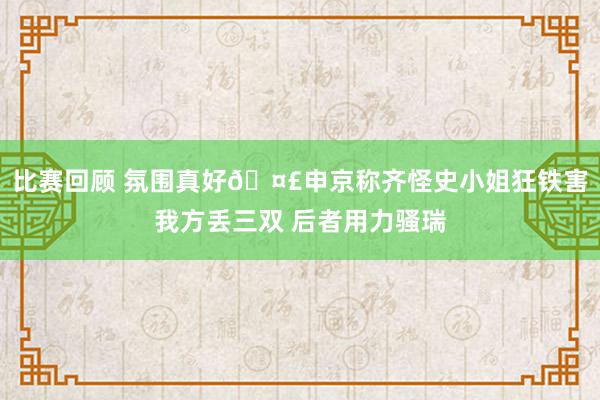 比赛回顾 氛围真好🤣申京称齐怪史小姐狂铁害我方丢三双 后者用力骚瑞