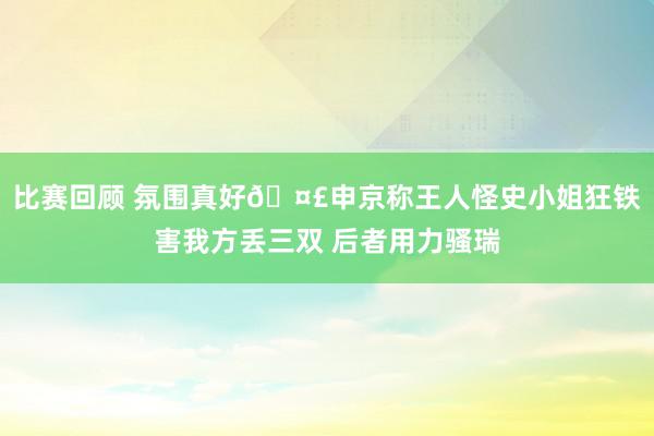 比赛回顾 氛围真好🤣申京称王人怪史小姐狂铁害我方丢三双 后者用力骚瑞