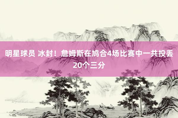 明星球员 冰封！詹姆斯在鸠合4场比赛中一共投丢20个三分