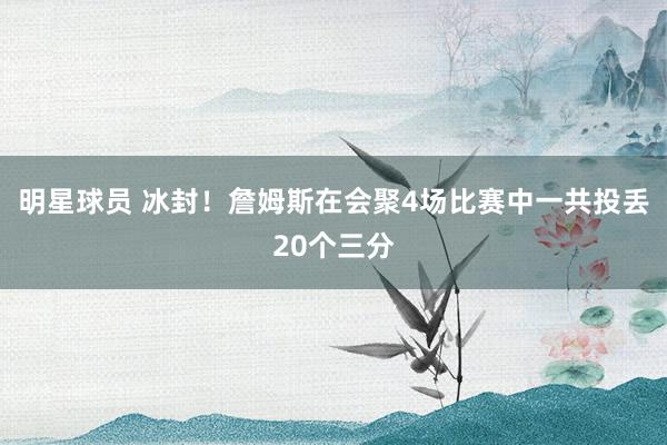 明星球员 冰封！詹姆斯在会聚4场比赛中一共投丢20个三分