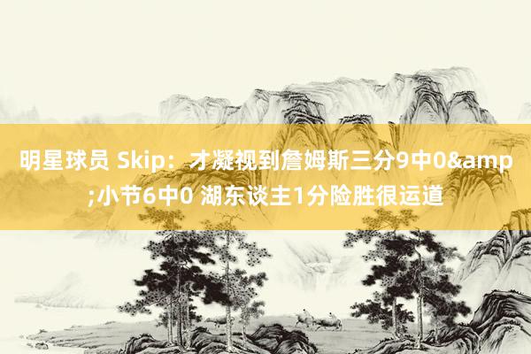 明星球员 Skip：才凝视到詹姆斯三分9中0&小节6中0 湖东谈主1分险胜很运道