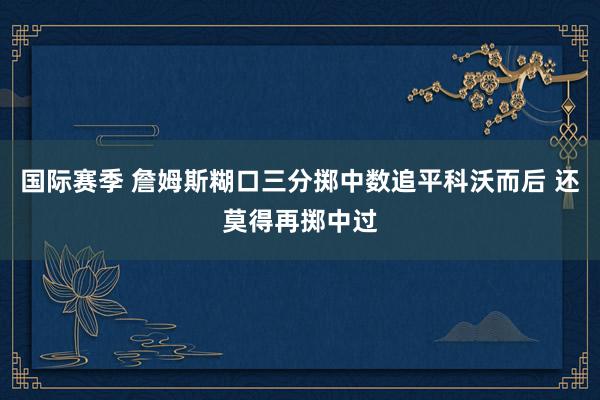 国际赛季 詹姆斯糊口三分掷中数追平科沃而后 还莫得再掷中过