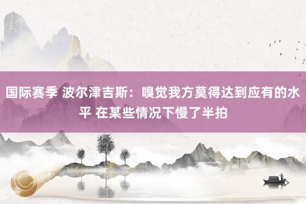 国际赛季 波尔津吉斯：嗅觉我方莫得达到应有的水平 在某些情况下慢了半拍