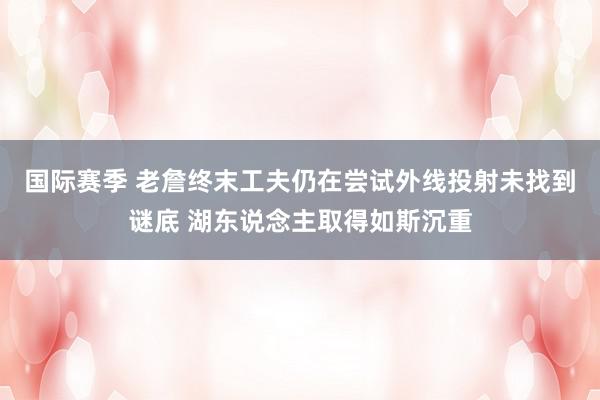 国际赛季 老詹终末工夫仍在尝试外线投射未找到谜底 湖东说念主取得如斯沉重