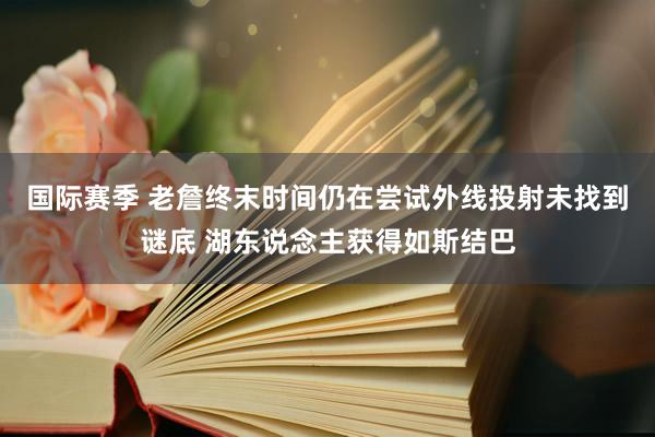 国际赛季 老詹终末时间仍在尝试外线投射未找到谜底 湖东说念主获得如斯结巴