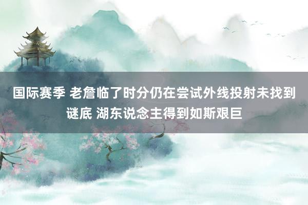 国际赛季 老詹临了时分仍在尝试外线投射未找到谜底 湖东说念主得到如斯艰巨