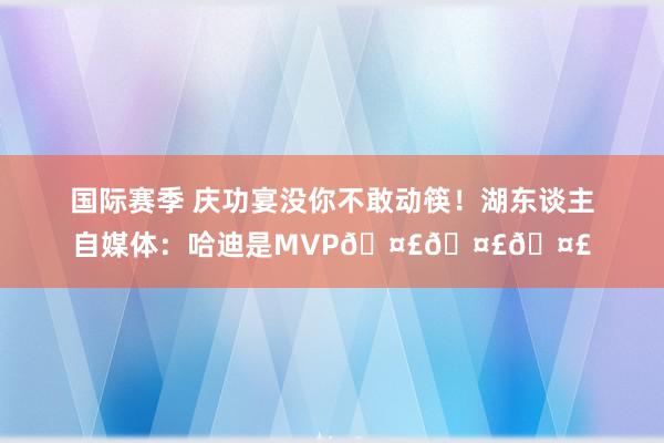 国际赛季 庆功宴没你不敢动筷！湖东谈主自媒体：哈迪是MVP🤣🤣🤣