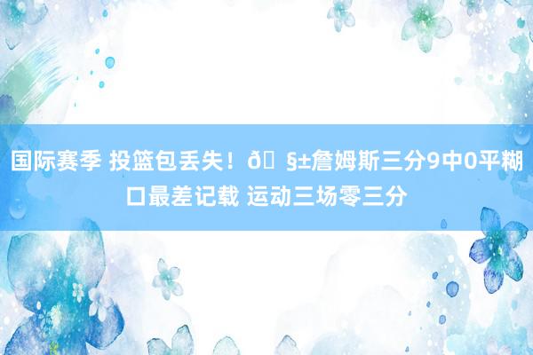 国际赛季 投篮包丢失！🧱詹姆斯三分9中0平糊口最差记载 运动三场零三分