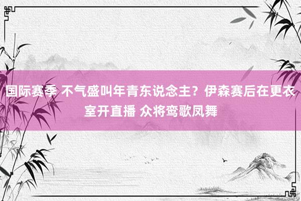 国际赛季 不气盛叫年青东说念主？伊森赛后在更衣室开直播 众将鸾歌凤舞