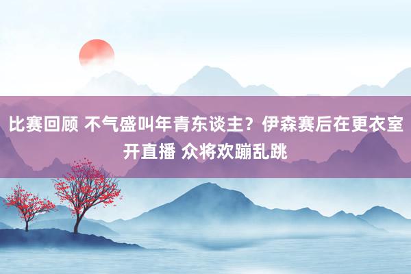 比赛回顾 不气盛叫年青东谈主？伊森赛后在更衣室开直播 众将欢蹦乱跳