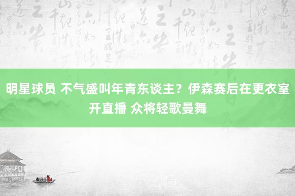 明星球员 不气盛叫年青东谈主？伊森赛后在更衣室开直播 众将轻歌曼舞