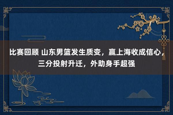 比赛回顾 山东男篮发生质变，赢上海收成信心，三分投射升迁，外助身手超强