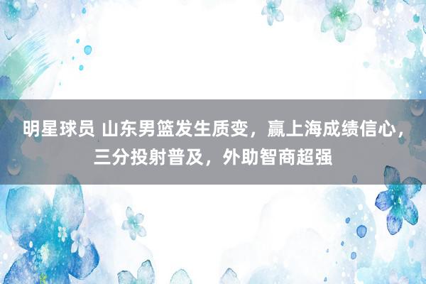 明星球员 山东男篮发生质变，赢上海成绩信心，三分投射普及，外助智商超强