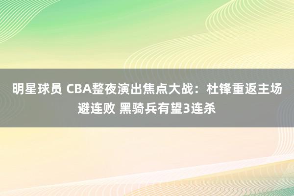 明星球员 CBA整夜演出焦点大战：杜锋重返主场避连败 黑骑兵有望3连杀