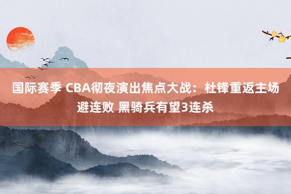 国际赛季 CBA彻夜演出焦点大战：杜锋重返主场避连败 黑骑兵有望3连杀