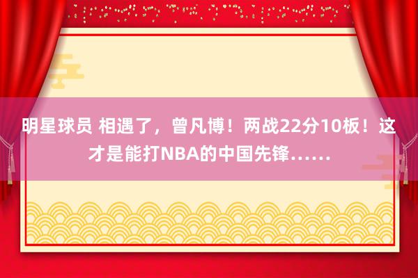 明星球员 相遇了，曾凡博！两战22分10板！这才是能打NBA的中国先锋……