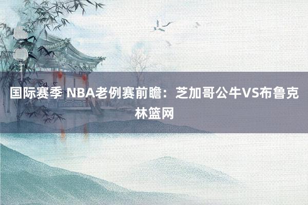 国际赛季 NBA老例赛前瞻：芝加哥公牛VS布鲁克林篮网