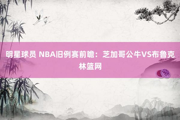 明星球员 NBA旧例赛前瞻：芝加哥公牛VS布鲁克林篮网