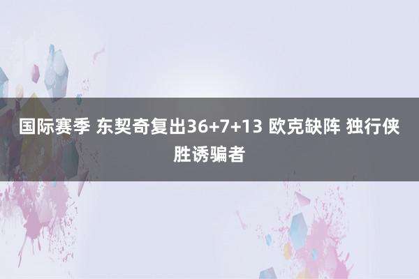 国际赛季 东契奇复出36+7+13 欧克缺阵 独行侠胜诱骗者