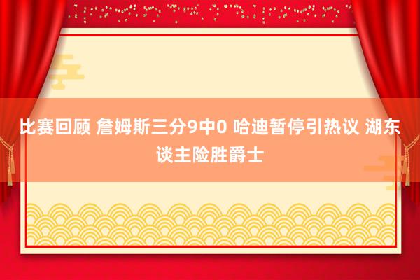 比赛回顾 詹姆斯三分9中0 哈迪暂停引热议 湖东谈主险胜爵士