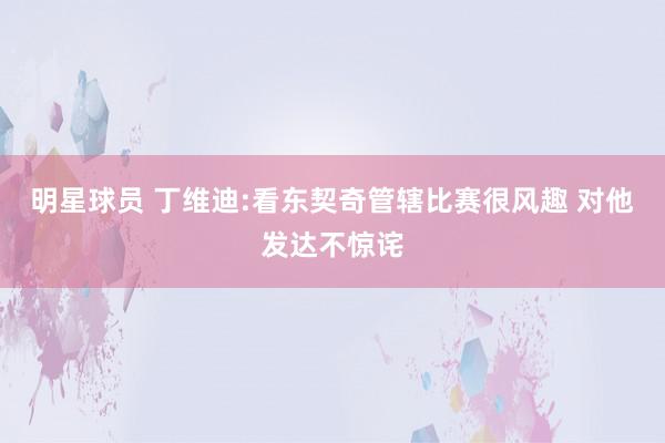 明星球员 丁维迪:看东契奇管辖比赛很风趣 对他发达不惊诧