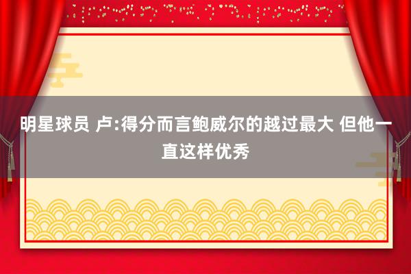 明星球员 卢:得分而言鲍威尔的越过最大 但他一直这样优秀