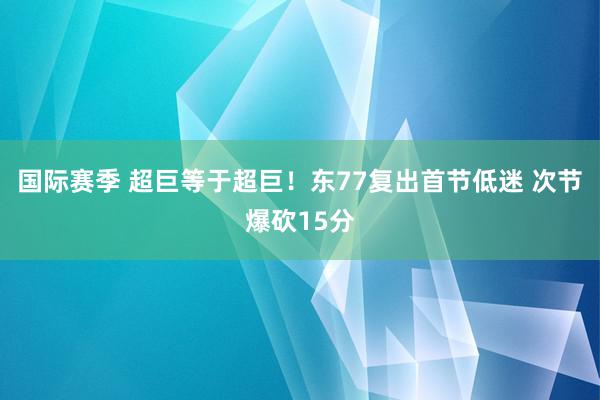 国际赛季 超巨等于超巨！东77复出首节低迷 次节爆砍15分