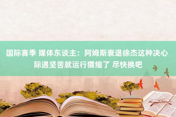 国际赛季 媒体东谈主：阿姆斯衰退徐杰这种决心 际遇坚苦就运行猬缩了 尽快换吧