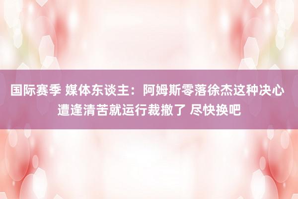 国际赛季 媒体东谈主：阿姆斯零落徐杰这种决心 遭逢清苦就运行裁撤了 尽快换吧