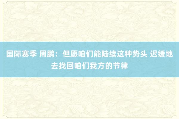 国际赛季 周鹏：但愿咱们能陆续这种势头 迟缓地去找回咱们我方