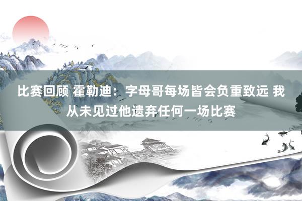 比赛回顾 霍勒迪：字母哥每场皆会负重致远 我从未见过他遗弃任何一场比赛