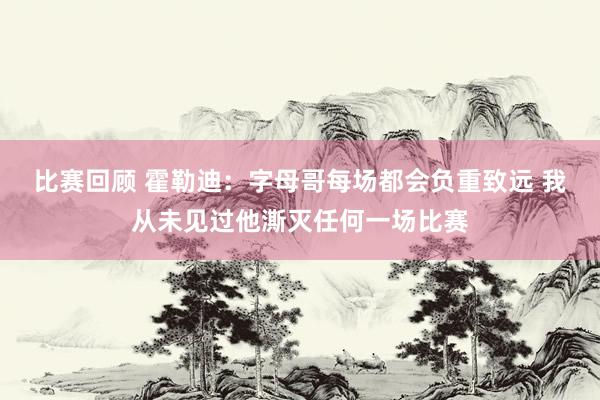 比赛回顾 霍勒迪：字母哥每场都会负重致远 我从未见过他澌灭任何一场比赛