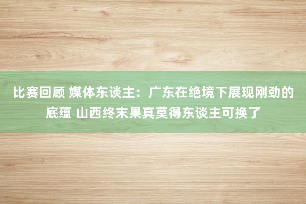 比赛回顾 媒体东谈主：广东在绝境下展现刚劲的底蕴 山西终末果真莫得东谈主可换了