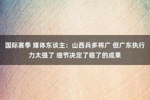 国际赛季 媒体东谈主：山西兵多将广 但广东执行力太强了 细节