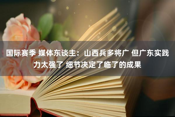 国际赛季 媒体东谈主：山西兵多将广 但广东实践力太强了 细节决定了临了的成果