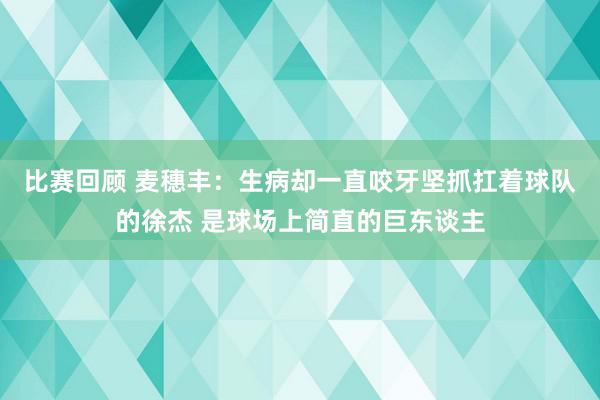 比赛回顾 麦穗丰：生病却一直咬牙坚抓扛着球队的徐杰 是球场上