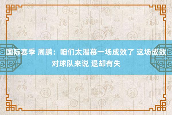 国际赛季 周鹏：咱们太渴慕一场成效了 这场成效对球队来说 退