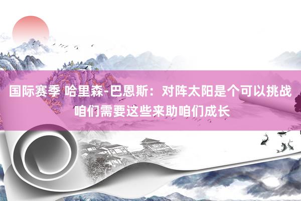 国际赛季 哈里森-巴恩斯：对阵太阳是个可以挑战 咱们需要这些来助咱们成长