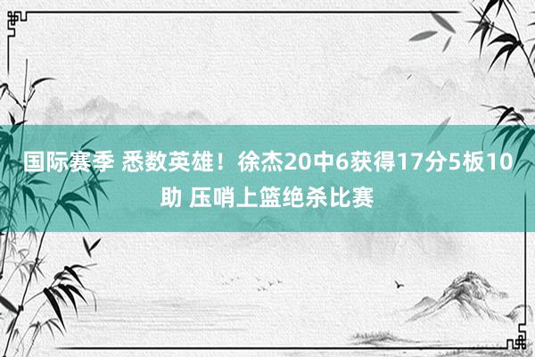 国际赛季 悉数英雄！徐杰20中6获得17分5板10助 压哨上篮绝杀比赛