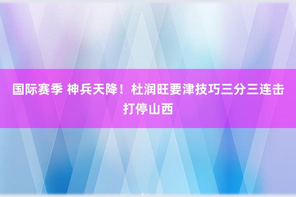 国际赛季 神兵天降！杜润旺要津技巧三分三连击打停山西