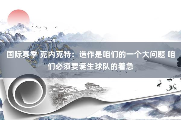 国际赛季 克内克特：造作是咱们的一个大问题 咱们必须要诞生球队的着急